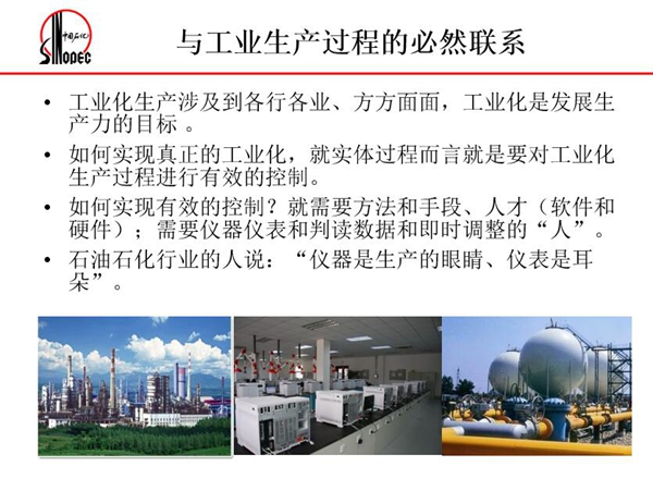 工業(yè)化生產(chǎn)涉及各行各業(yè)，方方面面，要對(duì)工業(yè)化生產(chǎn)過程進(jìn)行有效控  制就需要人才、手段、方法和儀器儀表，對(duì)石油石化行業(yè)而言，儀器是生產(chǎn)  的眼睛、儀表是耳朵
