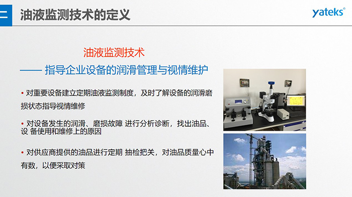 油液監(jiān)測技術(shù)—— 指導(dǎo)企業(yè)設(shè)備用油的科學(xué)選型，企業(yè)選擇幾種品牌的潤滑油在同種 工況設(shè)備上進行試用· 定期取樣進行分析，評價試用油的 潤滑性能和油中磨損金屬的數(shù)量與狀態(tài)